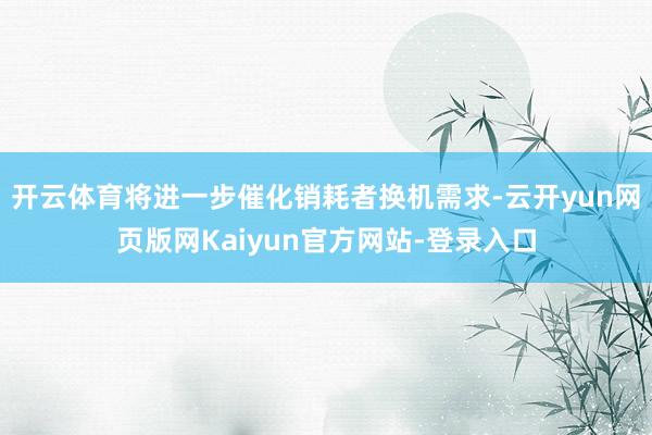 开云体育将进一步催化销耗者换机需求-云开yun网页版网Kaiyun官方网站-登录入口