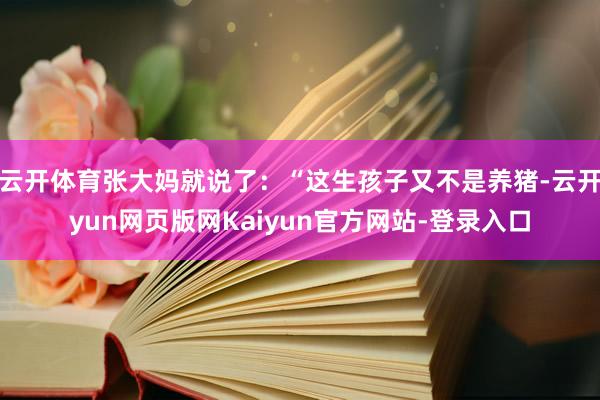 云开体育张大妈就说了：“这生孩子又不是养猪-云开yun网页版网Kaiyun官方网站-登录入口