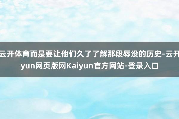 云开体育而是要让他们久了了解那段辱没的历史-云开yun网页版网Kaiyun官方网站-登录入口