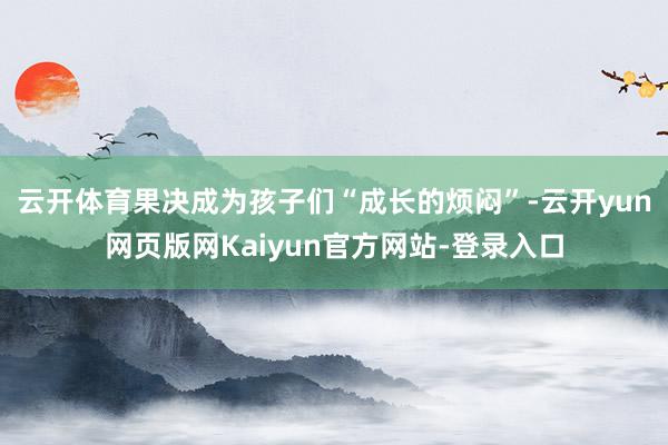 云开体育果决成为孩子们“成长的烦闷”-云开yun网页版网Kaiyun官方网站-登录入口