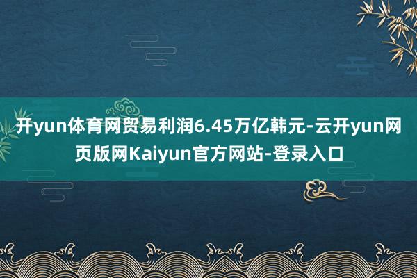 开yun体育网贸易利润6.45万亿韩元-云开yun网页版网Kaiyun官方网站-登录入口