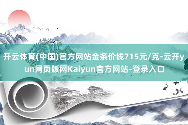 开云体育(中国)官方网站金条价钱715元/克-云开yun网页版网Kaiyun官方网站-登录入口