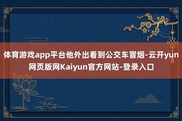 体育游戏app平台他外出看到公交车冒烟-云开yun网页版网Kaiyun官方网站-登录入口