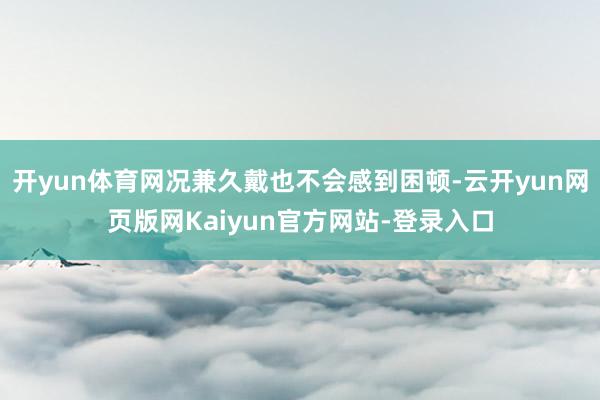 开yun体育网况兼久戴也不会感到困顿-云开yun网页版网Kaiyun官方网站-登录入口