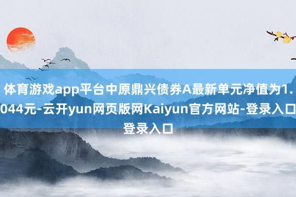 体育游戏app平台中原鼎兴债券A最新单元净值为1.044元-云开yun网页版网Kaiyun官方网站-登录入口