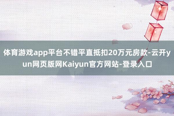 体育游戏app平台不错平直抵扣20万元房款-云开yun网页版网Kaiyun官方网站-登录入口