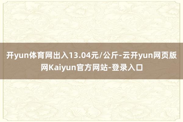 开yun体育网出入13.04元/公斤-云开yun网页版网Kaiyun官方网站-登录入口