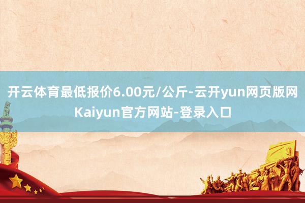 开云体育最低报价6.00元/公斤-云开yun网页版网Kaiyun官方网站-登录入口