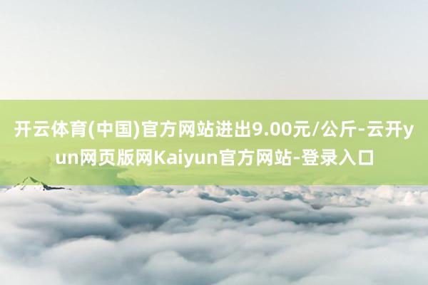 开云体育(中国)官方网站进出9.00元/公斤-云开yun网页版网Kaiyun官方网站-登录入口