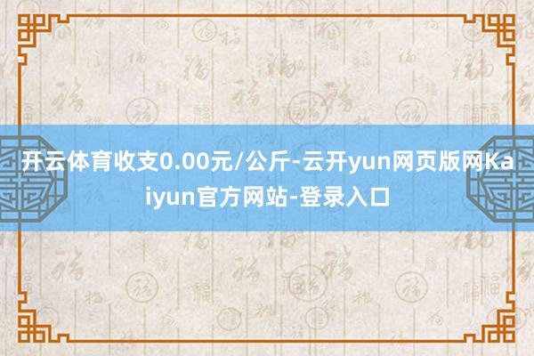 开云体育收支0.00元/公斤-云开yun网页版网Kaiyun官方网站-登录入口