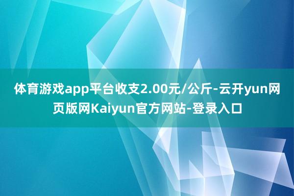 体育游戏app平台收支2.00元/公斤-云开yun网页版网Kaiyun官方网站-登录入口