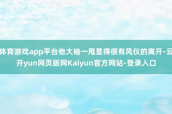 体育游戏app平台他大袖一甩显得很有风仪的离开-云开yun网页版网Kaiyun官方网站-登录入口