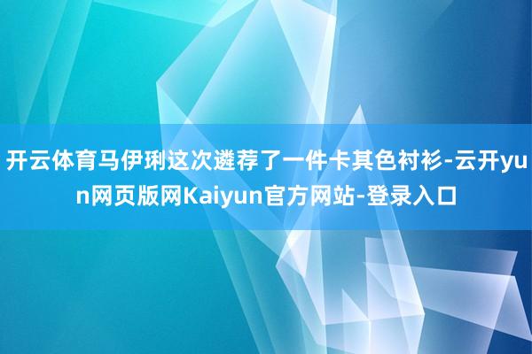 开云体育马伊琍这次遴荐了一件卡其色衬衫-云开yun网页版网Kaiyun官方网站-登录入口