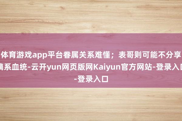 体育游戏app平台眷属关系难懂；表哥则可能不分享嫡系血统-云开yun网页版网Kaiyun官方网站-登录入口