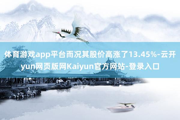 体育游戏app平台而况其股价高涨了13.45%-云开yun网页版网Kaiyun官方网站-登录入口