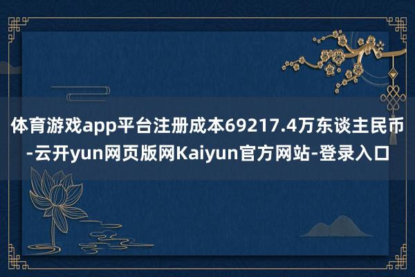 体育游戏app平台注册成本69217.4万东谈主民币-云开yun网页版网Kaiyun官方网站-登录入口