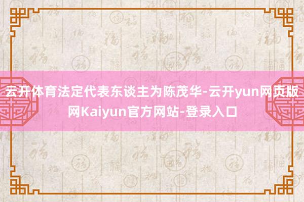 云开体育法定代表东谈主为陈茂华-云开yun网页版网Kaiyun官方网站-登录入口