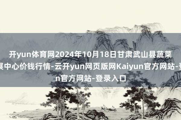 开yun体育网2024年10月18日甘肃武山县蔬菜产业发展中心价钱行情-云开yun网页版网Kaiyun官方网站-登录入口