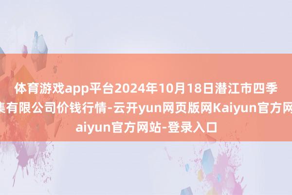 体育游戏app平台2024年10月18日潜江市四季友农居品市集有限公司价钱行情-云开yun网页版网Kaiyun官方网站-登录入口