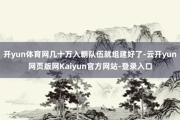 开yun体育网几十万入朝队伍就组建好了-云开yun网页版网Kaiyun官方网站-登录入口