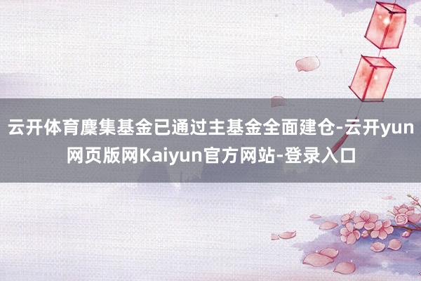 云开体育麇集基金已通过主基金全面建仓-云开yun网页版网Kaiyun官方网站-登录入口