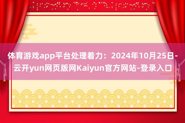 体育游戏app平台处理着力：2024年10月25日-云开yun网页版网Kaiyun官方网站-登录入口