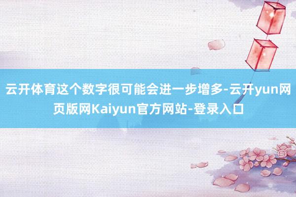 云开体育这个数字很可能会进一步增多-云开yun网页版网Kaiyun官方网站-登录入口