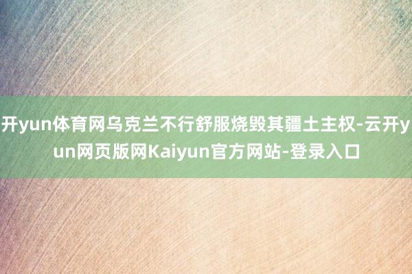 开yun体育网乌克兰不行舒服烧毁其疆土主权-云开yun网页版网Kaiyun官方网站-登录入口