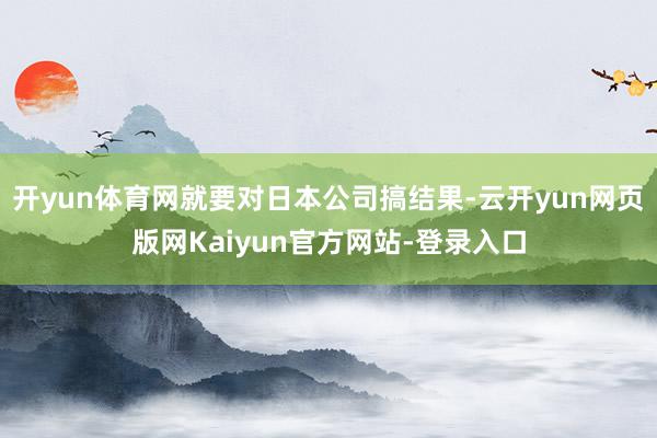 开yun体育网就要对日本公司搞结果-云开yun网页版网Kaiyun官方网站-登录入口