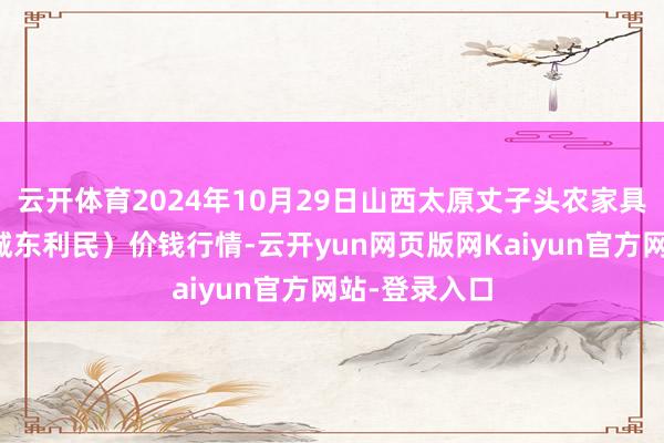 云开体育2024年10月29日山西太原丈子头农家具物流园（原城东利民）价钱行情-云开yun网页版网Kaiyun官方网站-登录入口